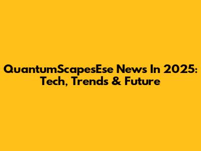 QuantumScapesEse News In 2025: Tech, Trends & Future