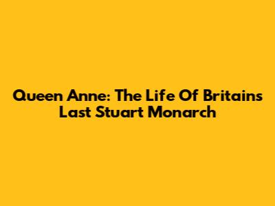 Queen Anne: The Life Of Britain's Last Stuart Monarch