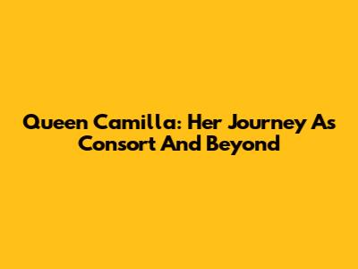 Queen Camilla: Her Journey As Consort And Beyond