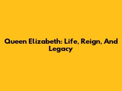 Queen Elizabeth: Life, Reign, And Legacy