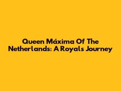 Queen Máxima Of The Netherlands: A Royal's Journey