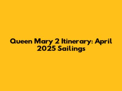 Queen Mary 2 Itinerary: April 2025 Sailings