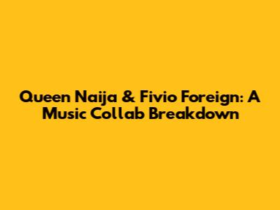 Queen Naija & Fivio Foreign: A Music Collab Breakdown