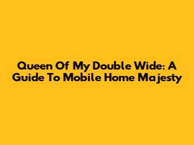 Queen Of My Double Wide: A Guide To Mobile Home Majesty
