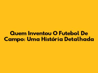 Quem Inventou O Futebol De Campo: Uma História Detalhada