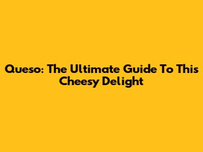 Queso: The Ultimate Guide To This Cheesy Delight