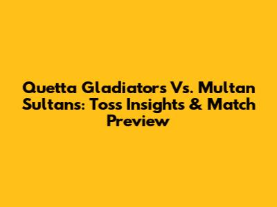 Quetta Gladiators Vs. Multan Sultans: Toss Insights & Match Preview