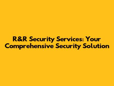R&R Security Services: Your Comprehensive Security Solution