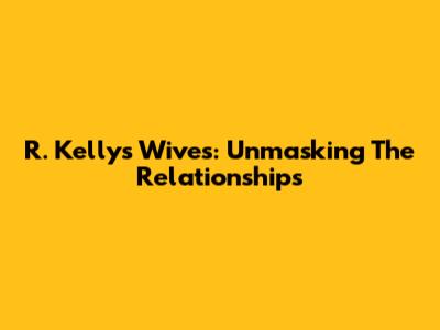R. Kelly's Wives: Unmasking The Relationships