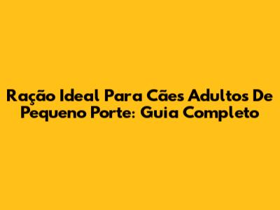 Ração Ideal Para Cães Adultos De Pequeno Porte: Guia Completo