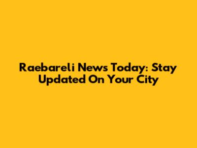 Raebareli News Today: Stay Updated On Your City