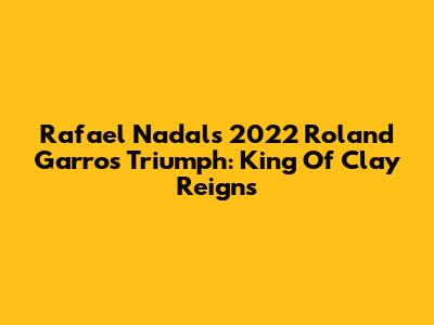 Rafael Nadal's 2022 Roland Garros Triumph: King Of Clay Reigns