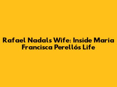 Rafael Nadal's Wife: Inside Maria Francisca Perelló's Life