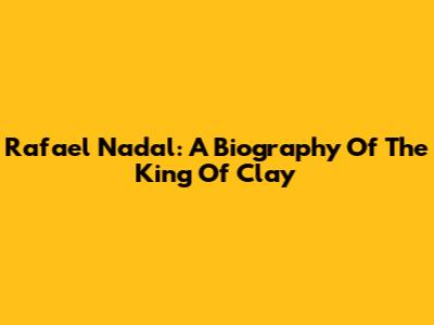 Rafael Nadal: A Biography Of The King Of Clay
