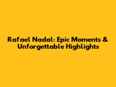 Rafael Nadal: Epic Moments & Unforgettable Highlights