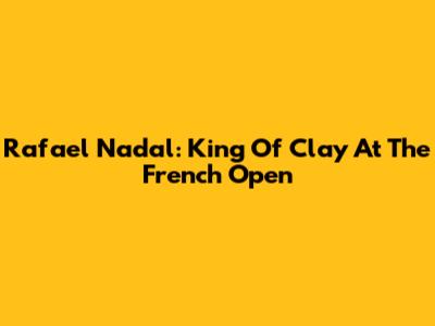 Rafael Nadal: King Of Clay At The French Open
