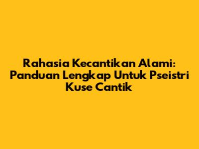 Rahasia Kecantikan Alami: Panduan Lengkap Untuk Pseistri Kuse Cantik
