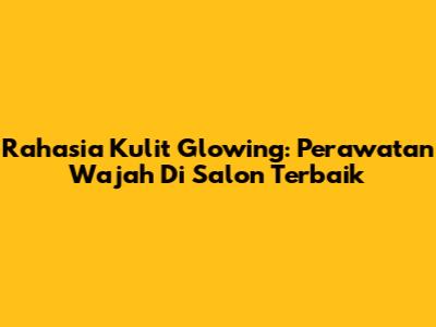 Rahasia Kulit Glowing: Perawatan Wajah Di Salon Terbaik