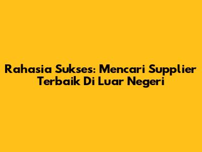 Rahasia Sukses: Mencari Supplier Terbaik Di Luar Negeri