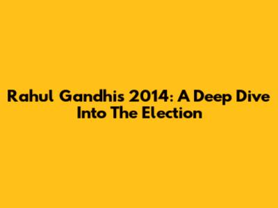 Rahul Gandhi's 2014: A Deep Dive Into The Election