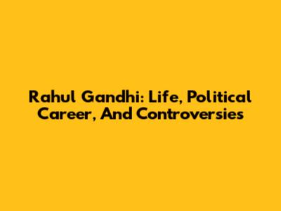 Rahul Gandhi: Life, Political Career, And Controversies