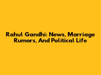 Rahul Gandhi: News, Marriage Rumors, And Political Life