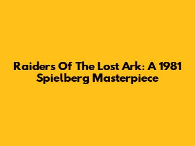 Raiders Of The Lost Ark: A 1981 Spielberg Masterpiece