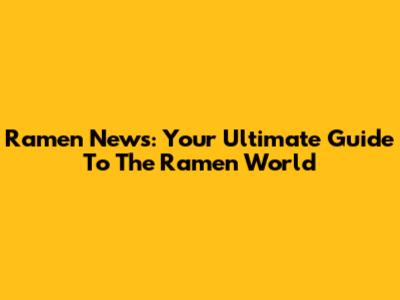 Ramen News: Your Ultimate Guide To The Ramen World