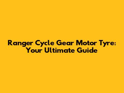 Ranger Cycle Gear Motor Tyre: Your Ultimate Guide