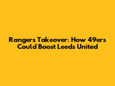 Rangers Takeover: How 49ers Could Boost Leeds United