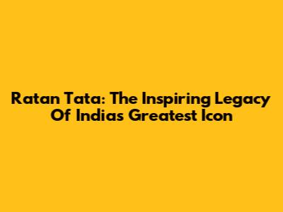 Ratan Tata: The Inspiring Legacy Of India's Greatest Icon