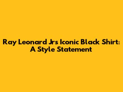 Ray Leonard Jr's Iconic Black Shirt: A Style Statement