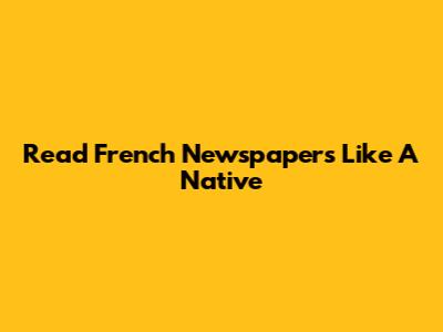 Read French Newspapers Like A Native