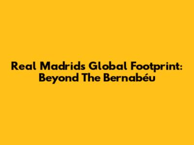 Real Madrid's Global Footprint: Beyond The Bernabéu