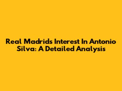 Real Madrid's Interest In Antonio Silva: A Detailed Analysis