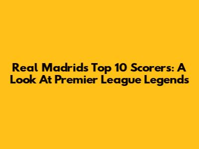 Real Madrid's Top 10 Scorers: A Look At Premier League Legends