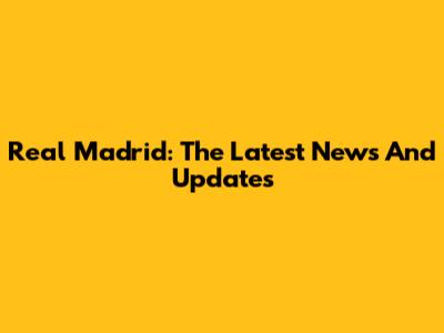Real Madrid: The Latest News And Updates