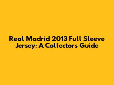 Real Madrid 2013 Full Sleeve Jersey: A Collector's Guide