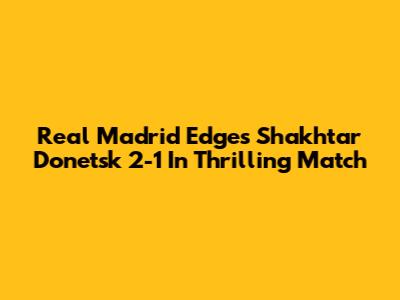 Real Madrid Edges Shakhtar Donetsk 2-1 In Thrilling Match