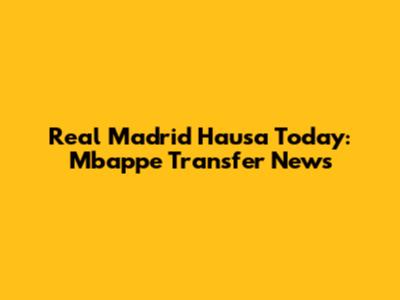Real Madrid Hausa Today: Mbappe Transfer News