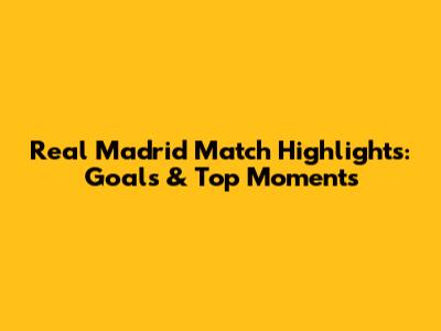 Real Madrid Match Highlights: Goals & Top Moments