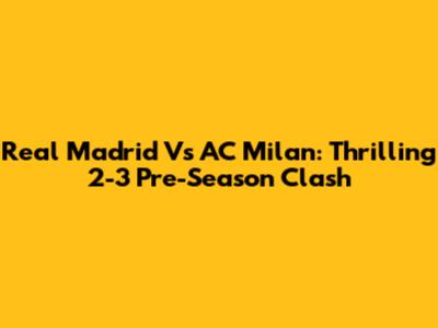 Real Madrid Vs AC Milan: Thrilling 2-3 Pre-Season Clash