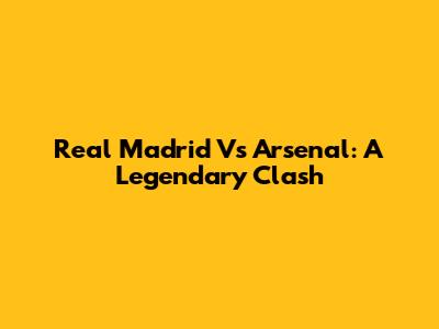 Real Madrid Vs Arsenal: A Legendary Clash