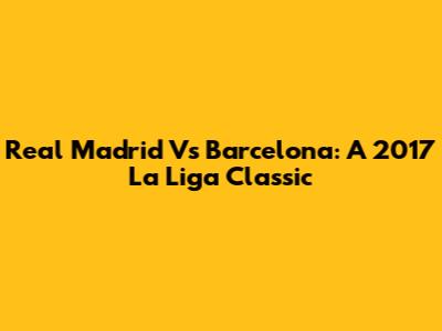 Real Madrid Vs Barcelona: A 2017 La Liga Classic
