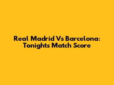 Real Madrid Vs Barcelona: Tonight's Match Score