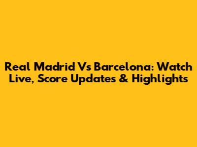 Real Madrid Vs Barcelona: Watch Live, Score Updates & Highlights