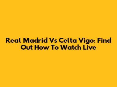 Real Madrid Vs Celta Vigo: Find Out How To Watch Live