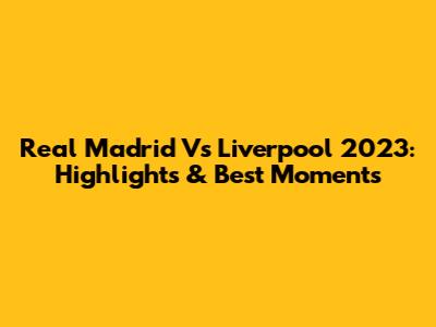 Real Madrid Vs Liverpool 2023: Highlights & Best Moments