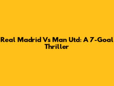 Real Madrid Vs Man Utd: A 7-Goal Thriller