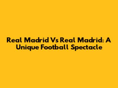 Real Madrid Vs Real Madrid: A Unique Football Spectacle